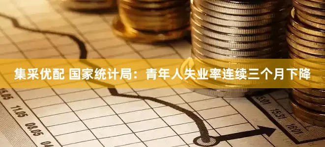 集采优配 国家统计局：青年人失业率连续三个月下降