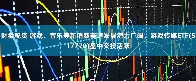 财盘配资 游戏、音乐等新消费赛道发展潜力广阔，游戏传媒ETF(517770)盘中交投活跃