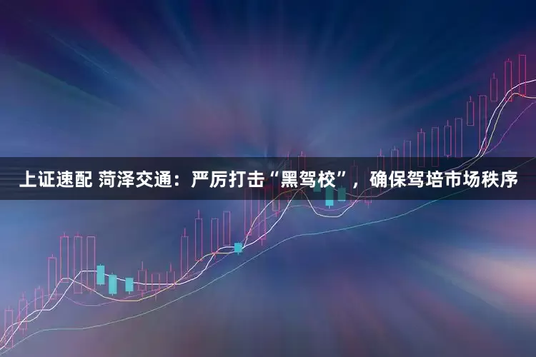 上证速配 菏泽交通：严厉打击“黑驾校”，确保驾培市场秩序