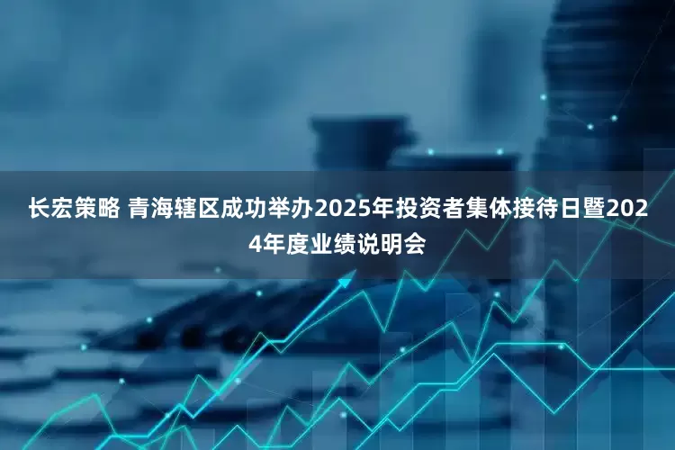长宏策略 青海辖区成功举办2025年投资者集体接待日暨2024年度业绩说明会