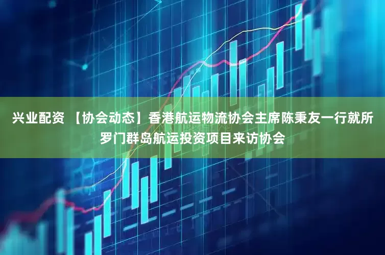 兴业配资 【协会动态】香港航运物流协会主席陈秉友一行就所罗门群岛航运投资项目来访协会