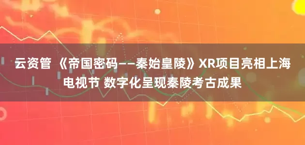 云资管 《帝国密码——秦始皇陵》XR项目亮相上海电视节 数字化呈现秦陵考古成果