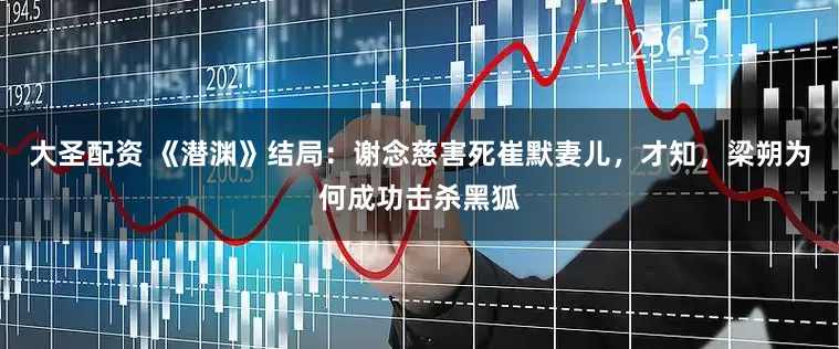 大圣配资 《潜渊》结局：谢念慈害死崔默妻儿，才知，梁朔为何成功击杀黑狐