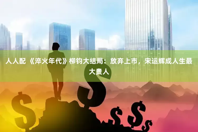 人人配 《淬火年代》柳钧大结局：放弃上市，宋运辉成人生最大贵人