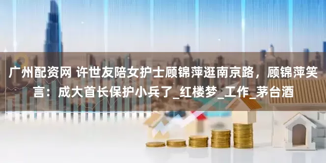 广州配资网 许世友陪女护士顾锦萍逛南京路，顾锦萍笑言：成大首长保护小兵了_红楼梦_工作_茅台酒