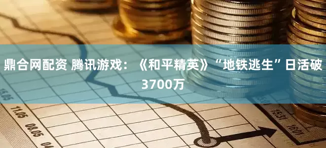 鼎合网配资 腾讯游戏：《和平精英》“地铁逃生”日活破3700万
