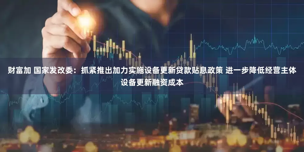 财富加 国家发改委：抓紧推出加力实施设备更新贷款贴息政策 进一步降低经营主体设备更新融资成本