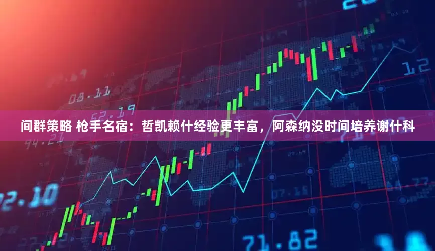 间群策略 枪手名宿：哲凯赖什经验更丰富，阿森纳没时间培养谢什科