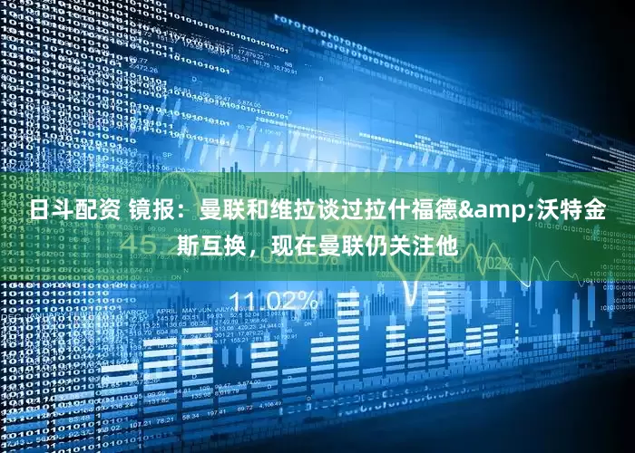 日斗配资 镜报：曼联和维拉谈过拉什福德&沃特金斯互换，现在曼联仍关注他