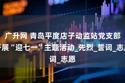 广升网 青岛平度店子动监站党支部开展“迎七一”主题活动_先烈_誓词_志愿
