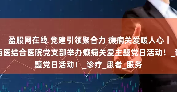 盈股网在线 党建引领聚合力 癫痫关爱暖人心丨北京朝阳门中西医结合医院党支部举办癫痫关爱主题党日活动！_诊疗_患者_服务
