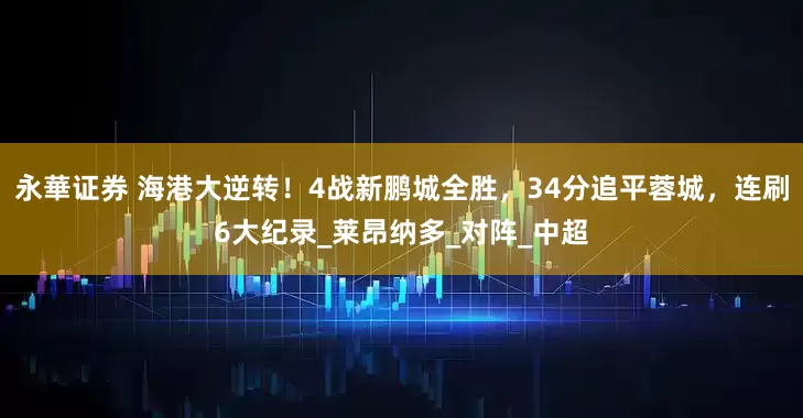 永華证券 海港大逆转！4战新鹏城全胜，34分追平蓉城，连刷6大纪录_莱昂纳多_对阵_中超