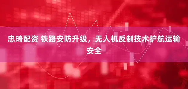 忠琦配资 铁路安防升级，无人机反制技术护航运输安全