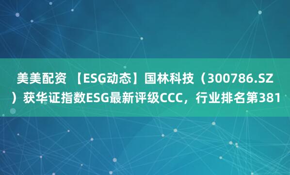 美美配资 【ESG动态】国林科技（300786.SZ）获华证指数ESG最新评级CCC，行业排名第381