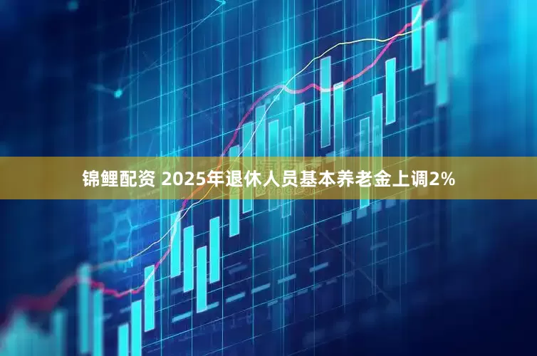 锦鲤配资 2025年退休人员基本养老金上调2%