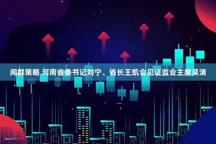 间群策略 河南省委书记刘宁、省长王凯会见证监会主席吴清