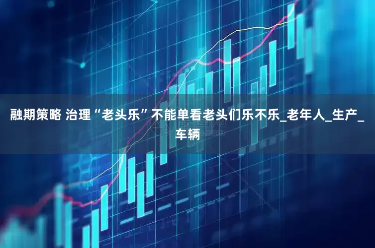 融期策略 治理“老头乐”不能单看老头们乐不乐_老年人_生产_车辆