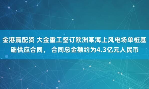 金港赢配资 大金重工签订欧洲某海上风电场单桩基础供应合同， 合同总金额约为4.3亿元人民币