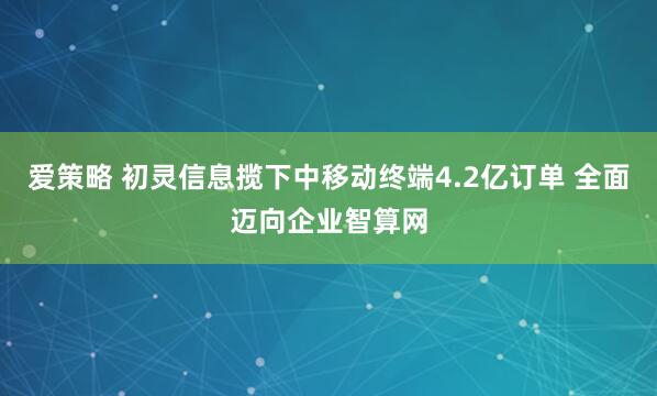 爱策略 初灵信息揽下中移动终端4.2亿订单 全面迈向企业智算网