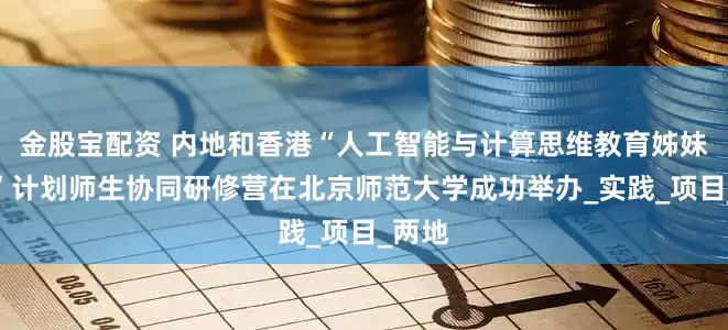 金股宝配资 内地和香港“人工智能与计算思维教育姊妹学校”计划师生协同研修营在北京师范大学成功举办_实践_项目_两地
