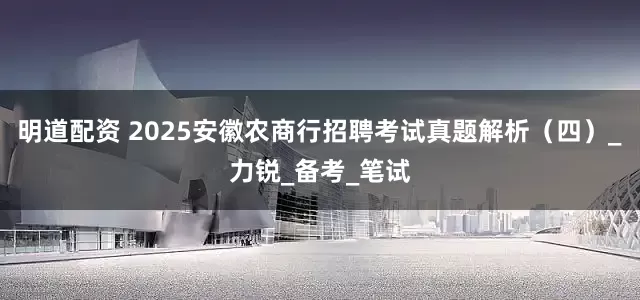 明道配资 2025安徽农商行招聘考试真题解析（四）_力锐_备考_笔试