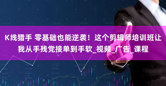 K线猎手 零基础也能逆袭！这个剪辑师培训班让我从手残党接单到手软_视频_广告_课程