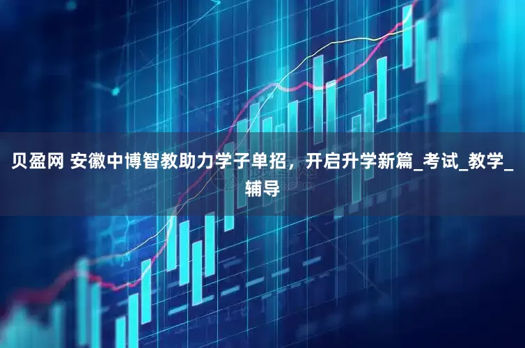 贝盈网 安徽中博智教助力学子单招，开启升学新篇_考试_教学_辅导