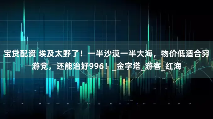 宝贷配资 埃及太野了！一半沙漠一半大海，物价低适合穷游党，还能治好996！_金字塔_游客_红海