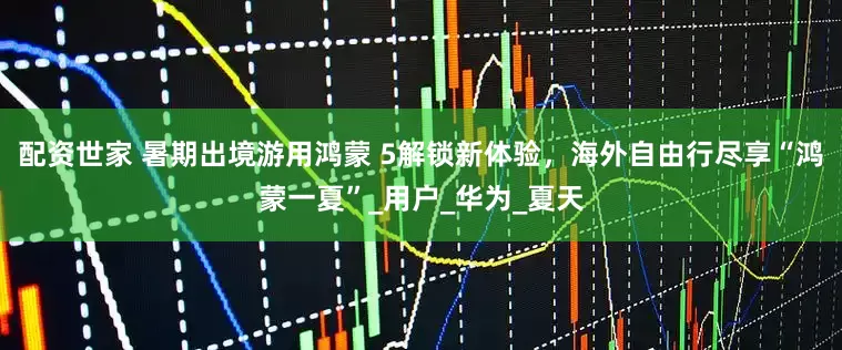 配资世家 暑期出境游用鸿蒙 5解锁新体验，海外自由行尽享“鸿蒙一夏”_用户_华为_夏天