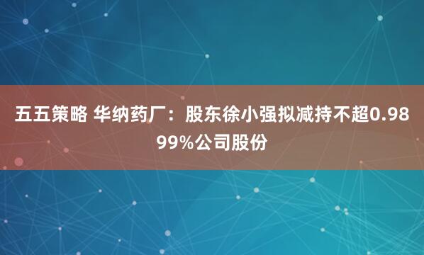 五五策略 华纳药厂：股东徐小强拟减持不超0.9899%公司股份