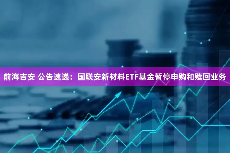 前海吉安 公告速递：国联安新材料ETF基金暂停申购和赎回业务