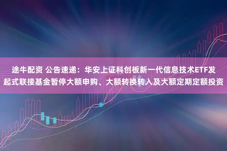途牛配资 公告速递：华安上证科创板新一代信息技术ETF发起式联接基金暂停大额申购、大额转换转入及大额定期定额投资