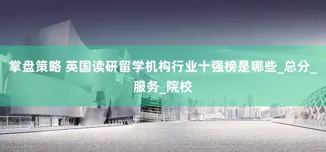 掌盘策略 英国读研留学机构行业十强榜是哪些_总分_服务_院校