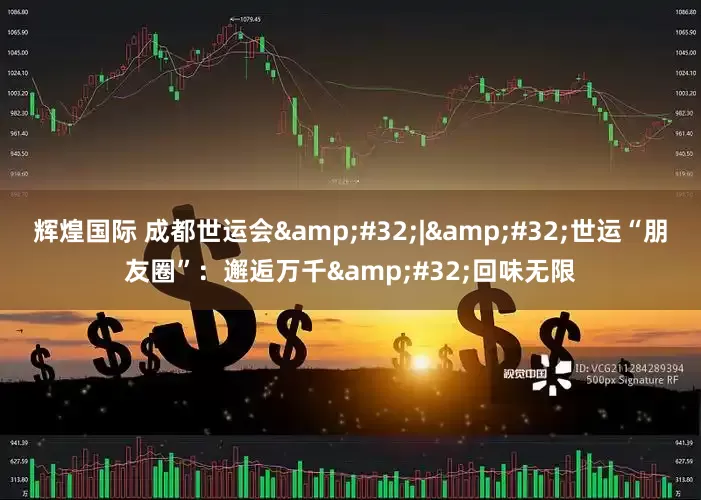 辉煌国际 成都世运会&#32;|&#32;世运“朋友圈”：邂逅万千&#32;回味无限