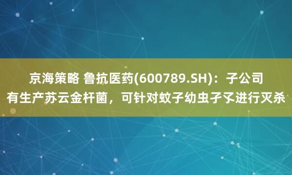 京海策略 鲁抗医药(600789.SH)：子公司有生产苏云金杆菌，可针对蚊子幼虫孑孓进行灭杀