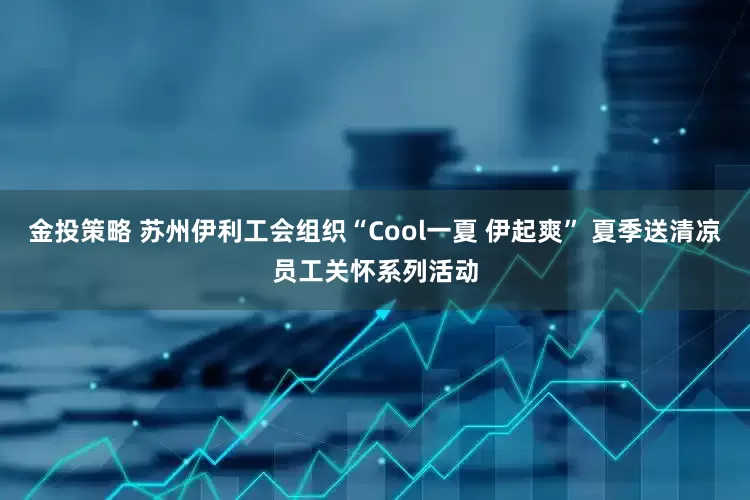 金投策略 苏州伊利工会组织“Cool一夏 伊起爽” 夏季送清凉员工关怀系列活动