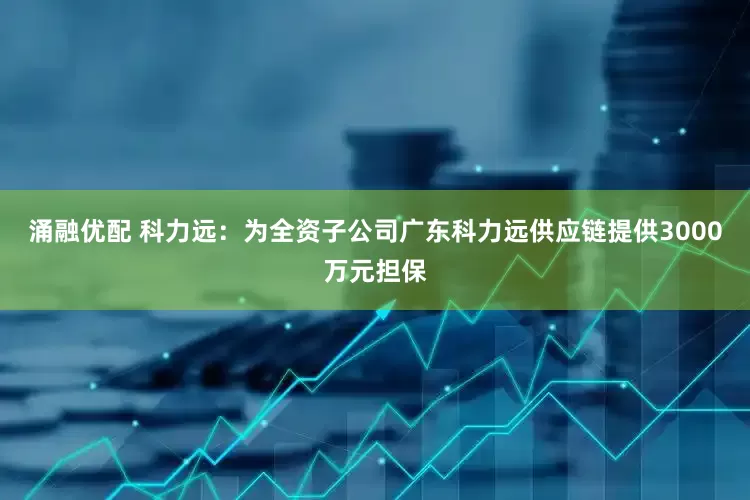 涌融优配 科力远：为全资子公司广东科力远供应链提供3000万元担保
