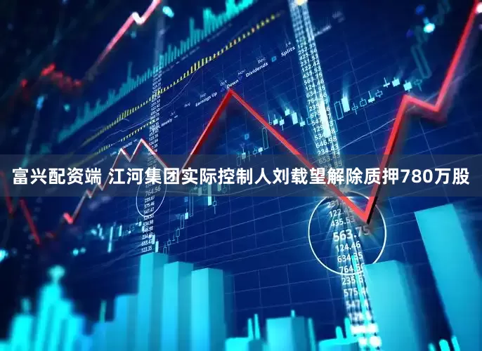 富兴配资端 江河集团实际控制人刘载望解除质押780万股