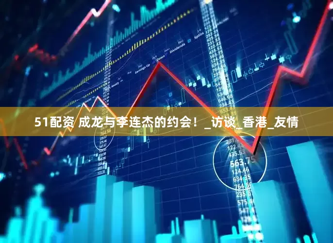 51配资 成龙与李连杰的约会！_访谈_香港_友情