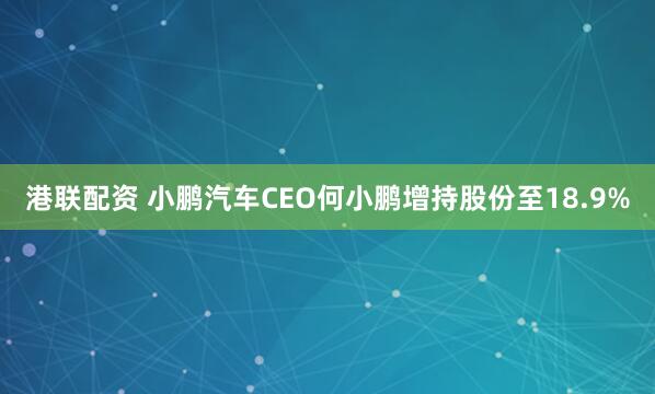 港联配资 小鹏汽车CEO何小鹏增持股份至18.9%