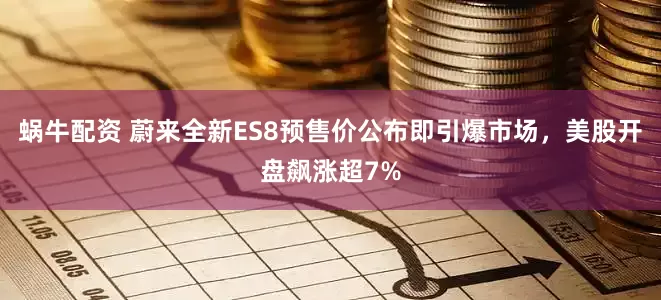 蜗牛配资 蔚来全新ES8预售价公布即引爆市场，美股开盘飙涨超7%