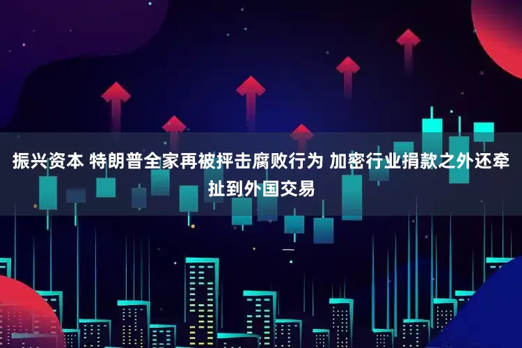 振兴资本 特朗普全家再被抨击腐败行为 加密行业捐款之外还牵扯到外国交易