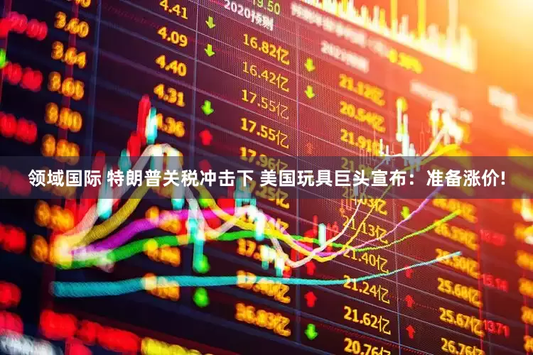 领域国际 特朗普关税冲击下 美国玩具巨头宣布：准备涨价!