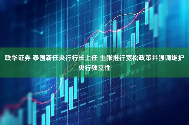 联华证券 泰国新任央行行长上任 主张推行宽松政策并强调维护央行独立性