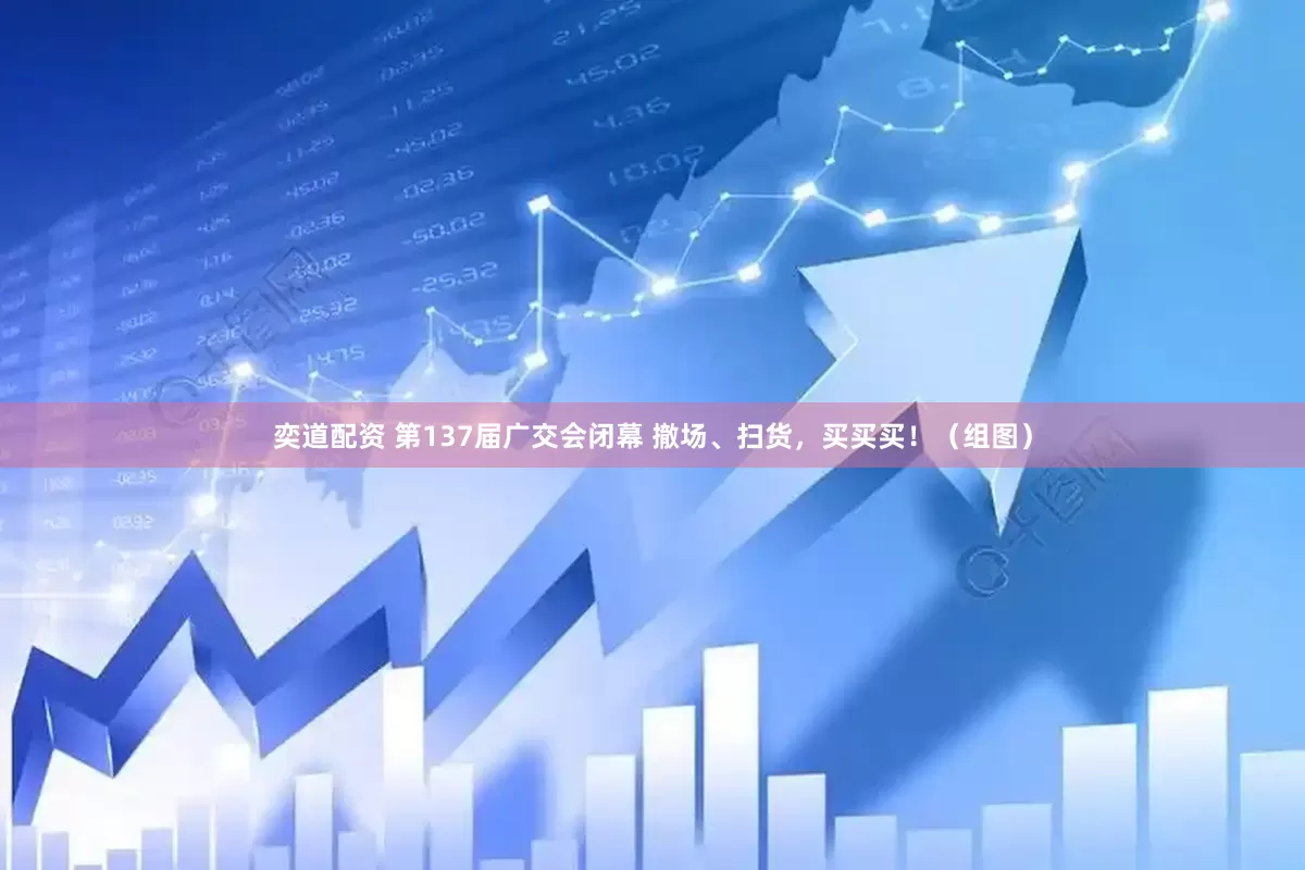 奕道配资 第137届广交会闭幕 撤场、扫货，买买买！（组图）