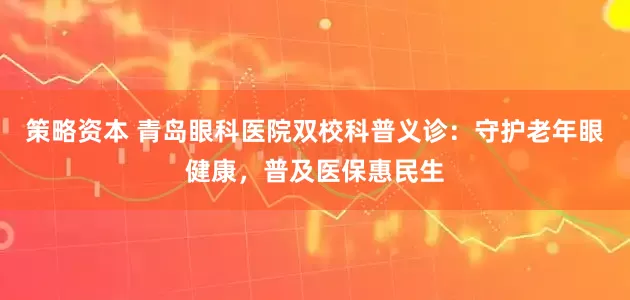 策略资本 青岛眼科医院双校科普义诊：守护老年眼健康，普及医保惠民生
