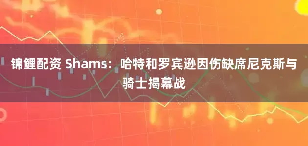 锦鲤配资 Shams：哈特和罗宾逊因伤缺席尼克斯与骑士揭幕战