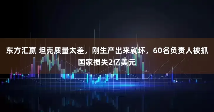 东方汇赢 坦克质量太差，刚生产出来就坏，60名负责人被抓国家损失2亿美元