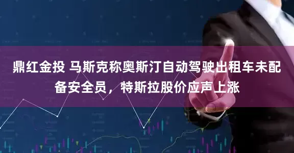 鼎红金投 马斯克称奥斯汀自动驾驶出租车未配备安全员，特斯拉股价应声上涨