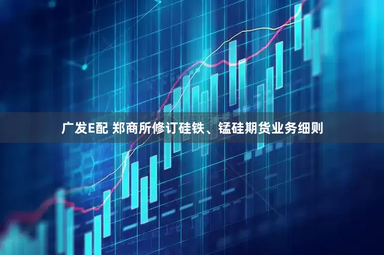 广发E配 郑商所修订硅铁、锰硅期货业务细则